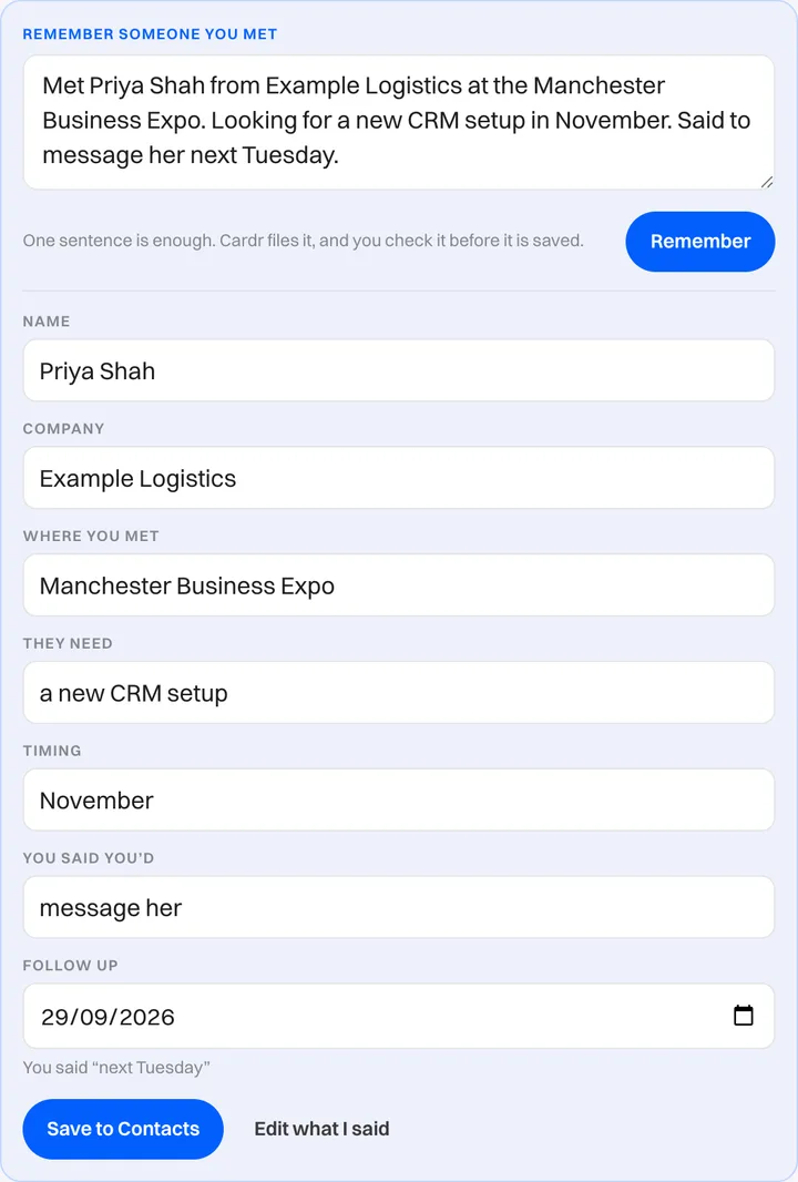 Cardr contacts page, "Remember someone you met" box. The typed sentence "Met Priya Shah from Example Logistics at the Manchester Business Expo. Looking for a new CRM setup in November. Said to message her next Tuesday." has been filed into Name: Priya Shah, Company: Example Logistics, Where you met: Manchester Business Expo, They need: a new CRM setup, Timing: November, You said you'd: message her, and Follow up: 29/09/2026, with the note "You said next Tuesday" and a Save to Contacts button.